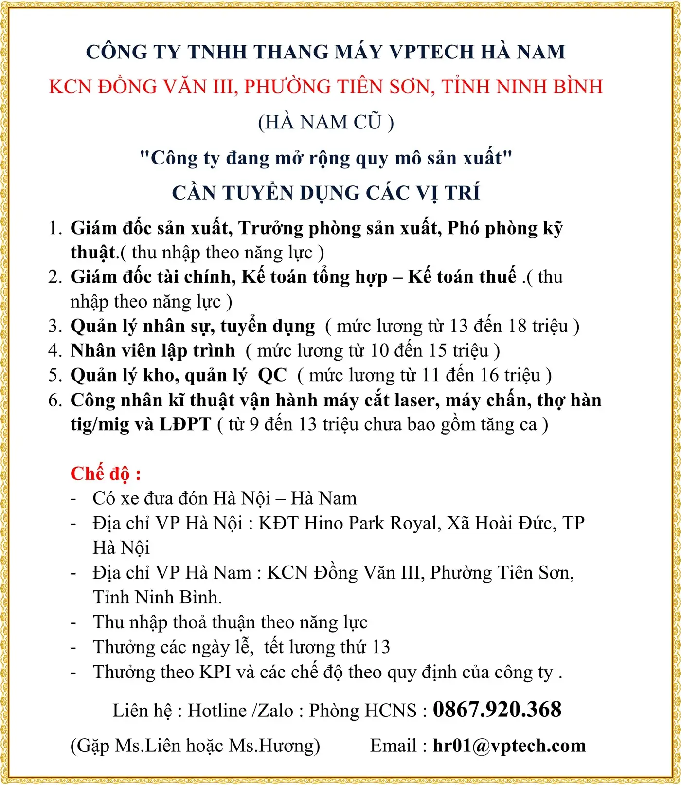 CÔNG TY TNHH THANG MÁY VPTECH HÀ NAM KCN ĐỒNG VĂN III, PHƯỜNG TIÊN SƠN, TỈNH NINH BÌNH (HÀ NAM CŨ ) "Công ty đang mở rộng quy mô sản xuất" CẦN TUYỂN DỤNG CÁC VỊ TRÍ 1.	Giám đốc sản xuất, Trưởng phòng sản xuất, Phó phòng kỹ thuật.( thu nhập theo năng lực ) 2.	Giám đốc tài chính, Kế toán tổng hợp – Kế toán thuế .( thu nhập theo năng lực ) 3.	Quản lý nhân sự, tuyển dụng  ( mức lương từ 13 đến 18 triệu ) 4.	Nhân viên lập trình  ( mức lương từ 10 đến 15 triệu ) 5.	Quản lý kho, quản lý  QC  ( mức lương từ 11 đến 16 triệu ) 6.	Công nhân kĩ thuật vận hành máy cắt laser, máy chấn, thợ hàn tig/mig và LĐPT ( từ 9 đến 13 triệu chưa bao gồm tăng ca )  Chế độ :  -	Có xe đưa đón Hà Nội – Hà Nam -	Địa chỉ VP Hà Nội : KĐT Hino Park Royal, Xã Hoài Đức, TP Hà Nội -	Địa chỉ VP Hà Nam : KCN Đồng Văn III, Phường Tiên Sơn, Tỉnh Ninh Bình. -	Thu nhập thoả thuận theo năng lực -	Thưởng các ngày lễ,  tết lương thứ 13 -	Thưởng theo KPI và các chế độ theo quy định của công ty . Liên hệ : Hotline /Zalo : Phòng HCNS : 0867.920.368 (Gặp Ms.Liên hoặc Ms.Hương)          Email : hr01@vptech.com